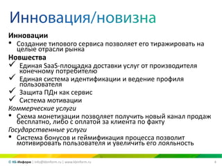 4© КБ-Информ | info@kbinform.ru | www.kbinform.ru
Инновации
• Создание типового сервиса позволяет его тиражировать на
целые отрасли рынка
Новшества
 Единая SaaS-площадка доставки услуг от производителя
конечному потребителю
 Единая система идентификации и ведение профиля
пользователя
 Защита ПДн как сервис
 Система мотивации
Коммерческие услуги
• Схема монетизации позволяет получить новый канал продаж
бесплатно, либо с оплатой за клиента по факту
Государственные услуги
• Система бонусов и геймификация процесса позволит
мотивировать пользователя и увеличить его лояльность
 