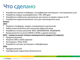 5© КБ-Информ | info@kbinform.ru | www.kbinform.ru
• Разработана единая платформа с интерфейсами интеграции с поставщиками услуг
• Разработан модуль взаимодействия с ГИС, SMS-gate
• Разработано мобильное приложение для записи на прием к врачу по ТО
• Разработана административная часть для производителя услуг
Планы:
2014
• Развитие платформы: модуль планирования и расписания
• Набор клиентской базы для получения обратной связи
• Разработка готовых решений: ЖКХ, ОБРАЗОВАНИЕ, МЕДИЦИНА
• Вывод решения на рынок ХМАО и ЯНАО, в другие регионы
2015 – вывод на рынок готового коммерческого продукта (2 квартал)
• Продажа решений
• Развитие SMS и USSD сервисов
• Интеграция с УПШ, ЕСИА
• Разработка системы мотивации и геймификации
2016
• Продажа решений
• Сертификация подсистемы безопасности
 