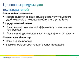 7© КБ-Информ | info@kbinform.ru | www.kbinform.ru
Конечный пользователь
• Просто и доступно получить/заказать услугу в любом
удобном месте с помощью мобильного устройства
Государственный сектор
• Выполнение показателей эффективности исполнения
гос. функций
• Повышение уровня лояльности и доверия к гос. власти
Коммерческий сектор
• Новый канал продаж
• Возможность автоматизации бизнес-процессов
 