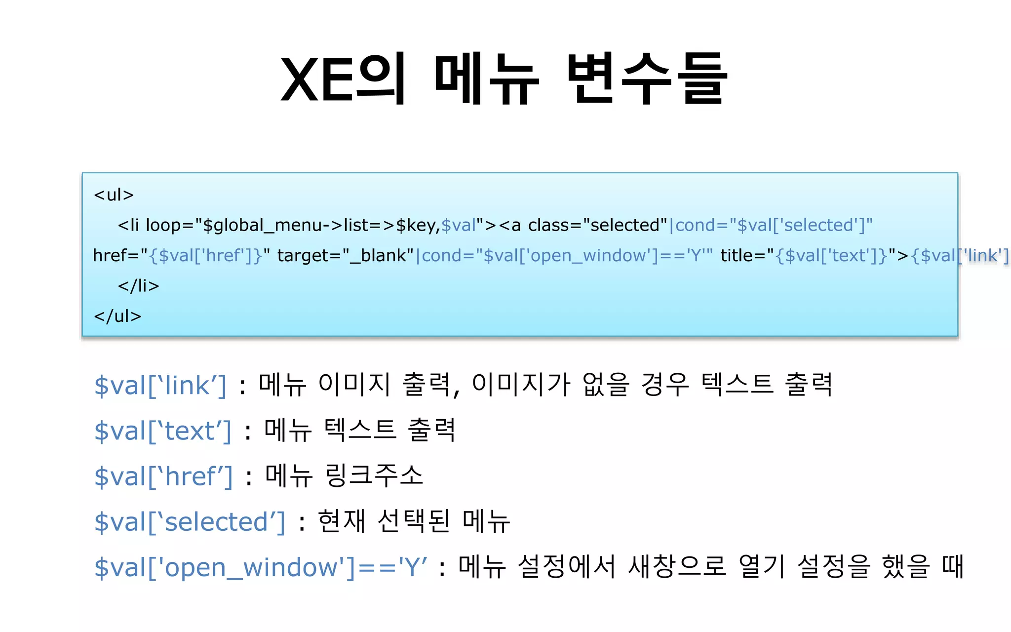 XE의 메뉴 변수들
$val[‘link’] : 메뉴 이미지 출력, 이미지가 없을 경우 텍스트 출력
$val[‘text’] : 메뉴 텍스트 출력
$val[‘href’] : 메뉴 링크주소
$val[‘selected’] : 현재 선택된 메뉴
$val['open_window']=='Y’ : 메뉴 설정에서 새창으로 열기 설정을 했을 때
<ul>
<li loop="$global_menu->list=>$key,$val"><a class="selected"|cond="$val['selected']"
href="{$val['href']}" target="_blank"|cond="$val['open_window']=='Y'" title="{$val['text']}">{$val['link']}
</li>
</ul>
 