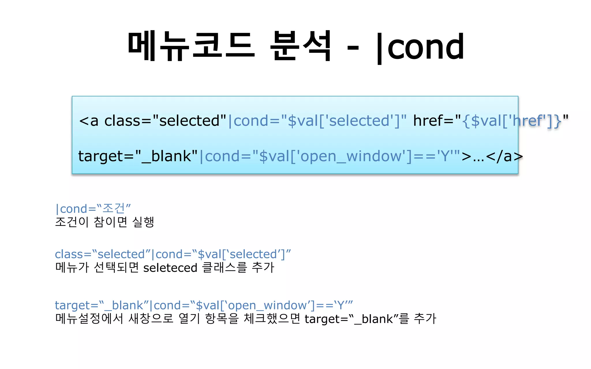 메뉴코드 분석 - |cond
<a class="selected"|cond="$val['selected']" href="{$val['href']}"
target="_blank"|cond="$val['open_window']=='Y'">…</a>
|cond=“조건”
조건이 참이면 실행
class=“selected”|cond=“$val[‘selected’]”
메뉴가 선택되면 seleteced 클래스를 추가
target=“_blank”|cond=“$val[‘open_window’]==‘Y’”
메뉴설정에서 새창으로 열기 항목을 체크했으면 target=“_blank”를 추가
 