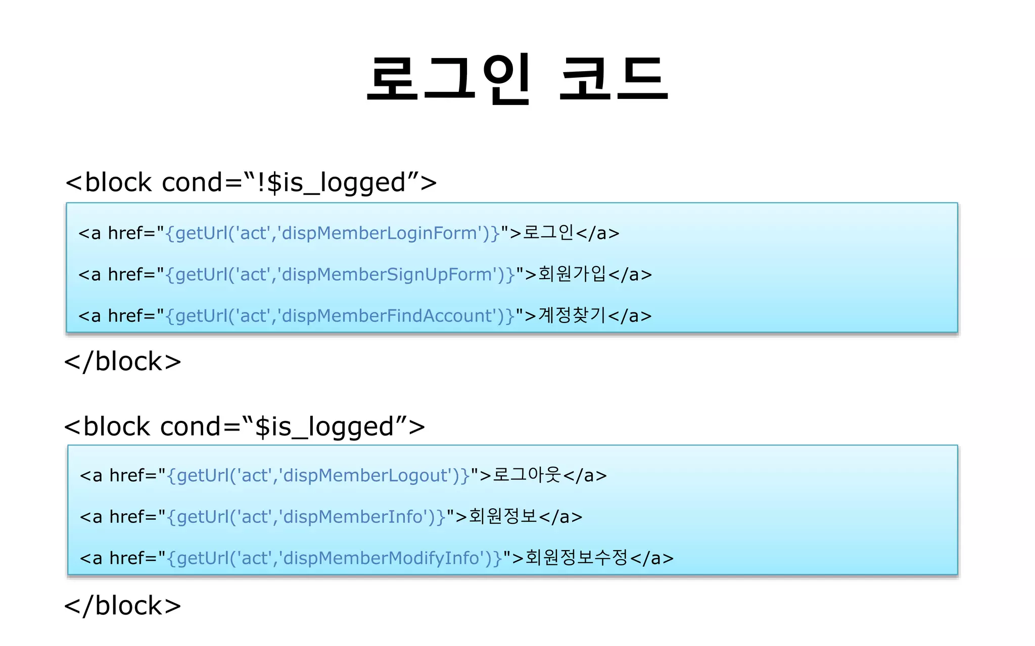 로그인 코드
<a href="{getUrl('act','dispMemberLoginForm')}">로그인</a>
<a href="{getUrl('act','dispMemberSignUpForm')}">회원가입</a>
<a href="{getUrl('act','dispMemberFindAccount')}">계정찾기</a>
<a href="{getUrl('act','dispMemberLogout')}">로그아웃</a>
<a href="{getUrl('act','dispMemberInfo')}">회원정보</a>
<a href="{getUrl('act','dispMemberModifyInfo')}">회원정보수정</a>
<block cond=“!$is_logged”>
</block>
<block cond=“$is_logged”>
</block>
 