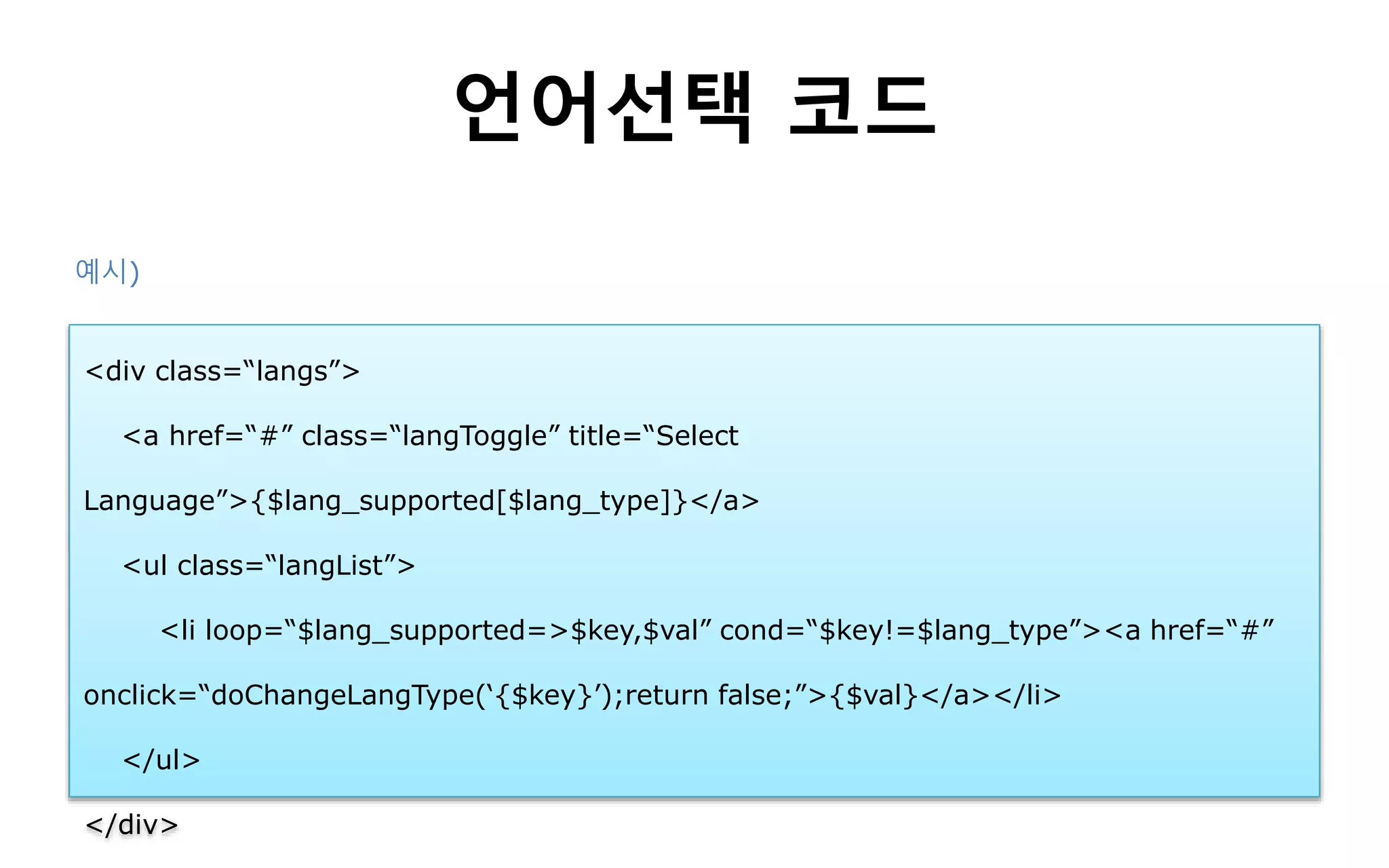 언어선택 코드
<div class=“langs”>
<a href=“#” class=“langToggle” title=“Select
Language”>{$lang_supported[$lang_type]}</a>
<ul class=“langList”>
<li loop=“$lang_supported=>$key,$val” cond=“$key!=$lang_type”><a href=“#”
onclick=“doChangeLangType(‘{$key}’);return false;”>{$val}</a></li>
</ul>
</div>
예시)
 