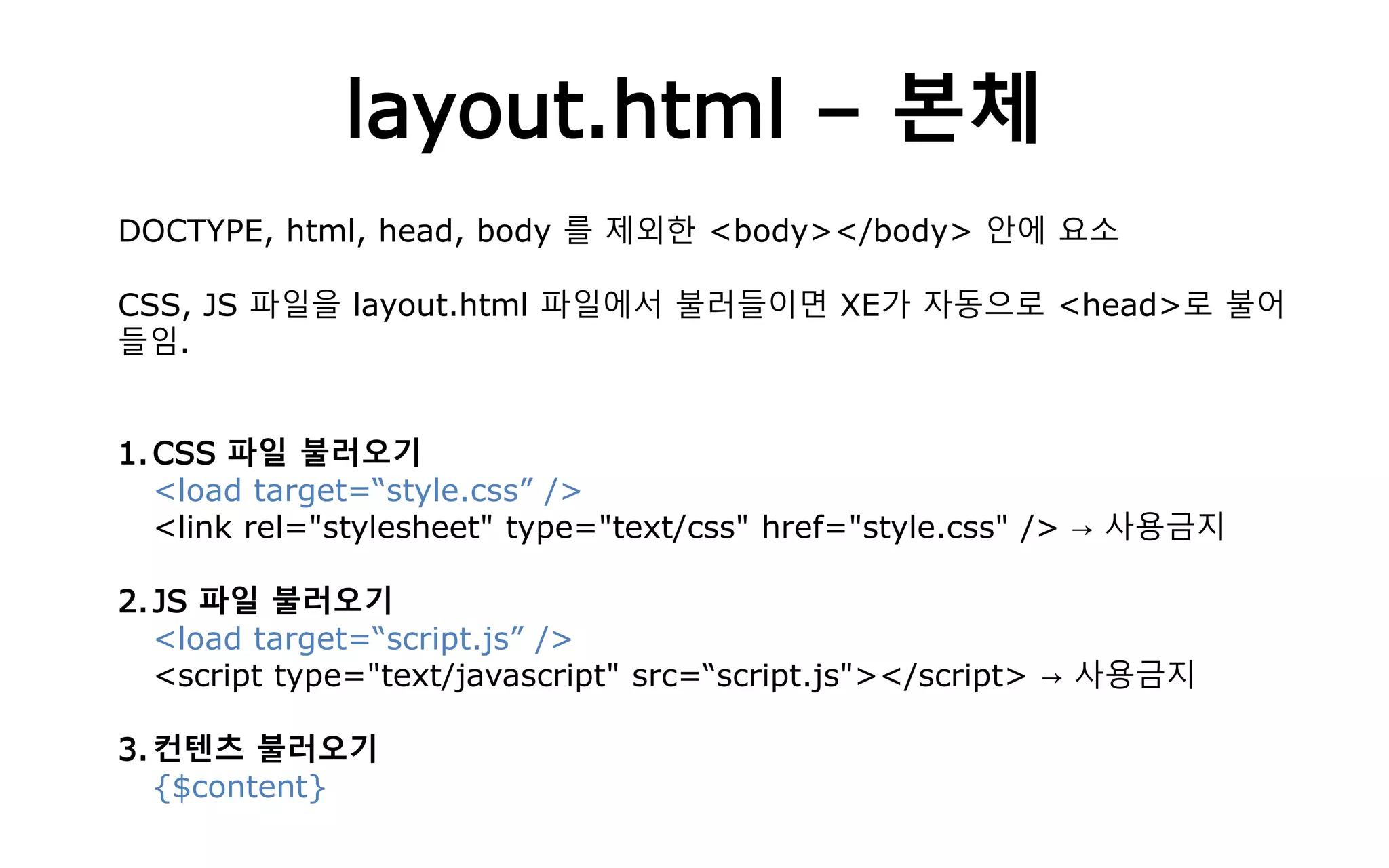 layout.html – 본체
DOCTYPE, html, head, body 를 제외한 <body></body> 안에 요소
CSS, JS 파일을 layout.html 파일에서 불러들이면 XE가 자동으로 <head>로 불어
들임.
1.CSS 파일 불러오기
<load target=“style.css” />
<link rel="stylesheet" type="text/css" href="style.css" /> → 사용금지
2.JS 파일 불러오기
<load target=“script.js” />
<script type="text/javascript" src=“script.js"></script> → 사용금지
3.컨텐츠 불러오기
{$content}
 
