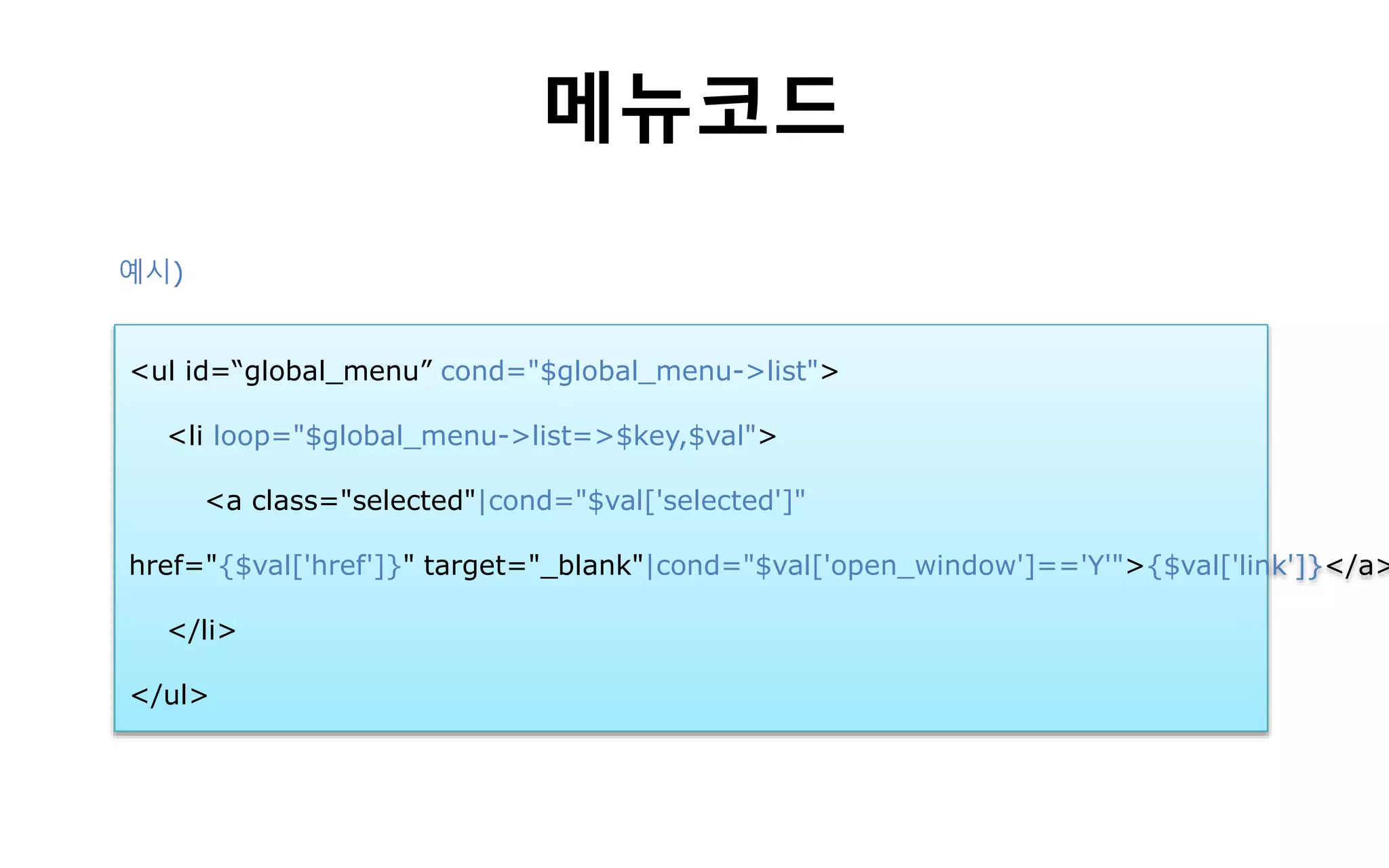 메뉴코드
<ul id=“global_menu” cond="$global_menu->list">
<li loop="$global_menu->list=>$key,$val">
<a class="selected"|cond="$val['selected']"
href="{$val['href']}" target="_blank"|cond="$val['open_window']=='Y'">{$val['link']}</a>
</li>
</ul>
예시)
 