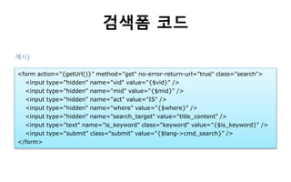 검색폼 코드
<form action="{getUrl()}" method="get" no-error-return-url="true“ class="search">
<input type="hidden" name="vid" value="{$vid}" />
<input type="hidden" name="mid" value="{$mid}" />
<input type="hidden" name="act" value="IS" />
<input type="hidden" name="where" value="{$where}" />
<input type="hidden" name="search_target" value="title_content" />
<input type="text" name="is_keyword" class=“keyword" value="{$is_keyword}" />
<input type="submit" class="submit" value="{$lang->cmd_search}" />
</form>
예시)
 