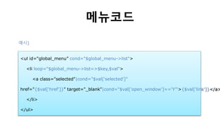 메뉴코드
<ul id=“global_menu” cond="$global_menu->list">
<li loop="$global_menu->list=>$key,$val">
<a class="selected"|cond="$val['selected']"
href="{$val['href']}" target="_blank"|cond="$val['open_window']=='Y'">{$val['link']}</a>
</li>
</ul>
예시)
 