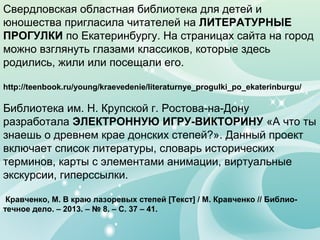 Свердловская областная библиотека для детей и
юношества пригласила читателей на ЛИТЕРАТУРНЫЕ
ПРОГУЛКИ по Екатеринбургу. На страницах сайта на город
можно взглянуть глазами классиков, которые здесь
родились, жили или посещали его.
http://teenbook.ru/young/kraevedenie/literaturnye_progulki_po_ekaterinburgu/
Библиотека им. Н. Крупской г. Ростова-на-Дону
разработала ЭЛЕКТРОННУЮ ИГРУ-ВИКТОРИНУ «А что ты
знаешь о древнем крае донских степей?». Данный проект
включает список литературы, словарь исторических
терминов, карты с элементами анимации, виртуальные
экскурсии, гиперссылки.
Кравченко, М. В краю лазоревых степей [Текст] / М. Кравченко // Библио-
течное дело. – 2013. – № 8. – С. 37 – 41.
 