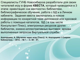 Специалисты ГУНБ Новосибирска разработали для своих
читателей игру в форме КВЕСТА, который проводился в 3
этапа: ориентация «на местности» библиотеки,
библиографическое обучение, работа с БД и в Личном
кабинете. Задания квеста заключались в поиске
информации по конкретной теме дипломной или курсовой
работы с помощью каталогов, БД ( в том числе
Консультант Плюс), электронных ресурсов других
библиотек, книжно-иллюстративных выставок, архива
выполненных запросов Виртуальной службы.
Алаторцева, А. Обучение через игру [Текст] / А. Алаторцева // Соврем.
библиотека. – 2014. – № 1. – С. 80 – 81.
 