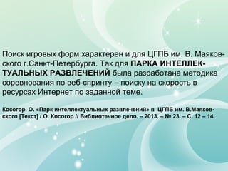 Поиск игровых форм характерен и для ЦГПБ им. В. Маяков-
ского г.Санкт-Петербурга. Так для ПАРКА ИНТЕЛЛЕК-
ТУАЛЬНЫХ РАЗВЛЕЧЕНИЙ была разработана методика
соревнования по веб-спринту – поиску на скорость в
ресурсах Интернет по заданной теме.
Косогор, О. «Парк интеллектуальных развлечений» в ЦГПБ им. В.Маяков-
ского [Текст] / О. Косогор // Библиотечное дело. – 2013. – № 23. – С. 12 – 14.
 