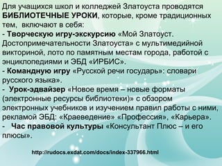 Для учащихся школ и колледжей Златоуста проводятся
БИБЛИОТЕЧНЫЕ УРОКИ, которые, кроме традиционных
тем, включают в себя:
- Творческую игру-экскурсию «Мой Златоуст.
Достопримечательности Златоуста» с мультимедийной
викториной, лото по памятным местам города, работой с
энциклопедиями и ЭБД «ИРБИС».
- Командную игру «Русской речи государь»: словари
русского языка».
- Урок-эдвайзер «Новое время – новые форматы
(электронные ресурсы библиотеки)» с обзором
электронных учебников и изучением правил работы с ними,
рекламой ЭБД: «Краеведение» «Профессия», «Карьера».
- Час правовой культуры «Консультант Плюс – и его
плюсы».
http://rudocs.exdat.com/docs/index-337966.html
 