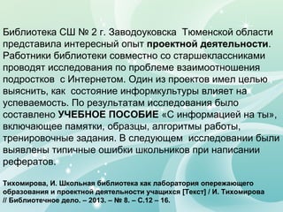 Библиотека СШ № 2 г. Заводоуковска Тюменской области
представила интересный опыт проектной деятельности.
Работники библиотеки совместно со старшеклассниками
проводят исследования по проблеме взаимоотношения
подростков с Интернетом. Один из проектов имел целью
выяснить, как состояние информкультуры влияет на
успеваемость. По результатам исследования было
составлено УЧЕБНОЕ ПОСОБИЕ «С информацией на ты»,
включающее памятки, образцы, алгоритмы работы,
тренировочные задания. В следующем исследовании были
выявлены типичные ошибки школьников при написании
рефератов.
Тихомирова, И. Школьная библиотека как лаборатория опережающего
образования и проектной деятельности учащихся [Текст] / И. Тихомирова
// Библиотечное дело. – 2013. – № 8. – С.12 – 16.
 
