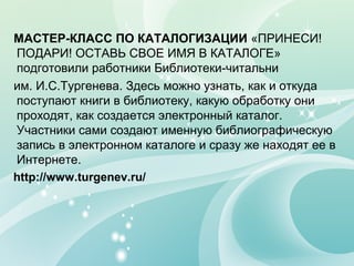 МАСТЕР-КЛАСС ПО КАТАЛОГИЗАЦИИ «ПРИНЕСИ!
ПОДАРИ! ОСТАВЬ СВОЕ ИМЯ В КАТАЛОГЕ»
подготовили работники Библиотеки-читальни
им. И.С.Тургенева. Здесь можно узнать, как и откуда
поступают книги в библиотеку, какую обработку они
проходят, как создается электронный каталог.
Участники сами создают именную библиографическую
запись в электронном каталоге и сразу же находят ее в
Интернете.
http://www.turgenev.ru/
 