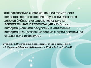Для воспитанию информационной грамотности
подрастающего поколения в Тульской областной
детской библиотеке широко используется
ЭЛЕКТРОННАЯ ПРЕЗЕНТАЦИЯ «Работа с
информационными ресурсами и извлечение
информации» (сочетание теории с игрой-поиском по
справочной литературе).
Буренко, З. Электронные презентации: способ применения
/ З. Буренко // Соврем. библиотека. – 2014. – № 1. – С. 40 – 43.
 