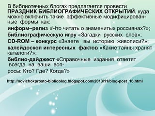 В библиотечных блогах предлагается провести
ПРАЗДНИК БИБЛИОГРАФИЧЕСКИХ ОТКРЫТИЙ, куда
можно включить такие эффективные модифицирован-
ные формы как:
информ–релиз «Что читать о знаменитых россиянах?»;
библиографическую игру «Загадки русских слов»;
СD-ROM – конкурс «Знаете вы историю живописи?»;
калейдоскоп интересных фактов «Какие тайны хранят
каталоги?»;
библио-дайджест «Справочные издания ответят
всегда на ваши воп-
росы: Кто? Где? Когда?»
http://novichokprosto-biblioblog.blogspot.com/2013/11/blog-post_16.html
 
