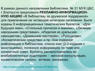 В рамках данного направления Библиотека № 21 МУК ЦБС
г.Златоуста предложила РЕКЛАМНО-ИНФОРМАЦИОН-
НУЮ АКЦИЮ «В библиотеку за дружеской поддержкой»
для привлечения не читающей категории населения. Были
изданы 9 информационных тематических буклетов : «Для
будущих мам», «Стильные прически и макияж», «Лечение
народными средствами», «Изделия из уральских
самоцветов», «Домашним мастерам», «Рукоделие»,
«Косметические средства» и пр. Они содержат
информацию о библиотеке, список книг (2-3 издания с
аннотациями), полезную информацию по теме или
конкретный совет. Буклеты распространялись во
внебиблиотечных аудиториях - женской консультации,
косметическом салоне, аптеках, магазинах.
http://rudocs.exdat.com/docs/index-337966.html
 