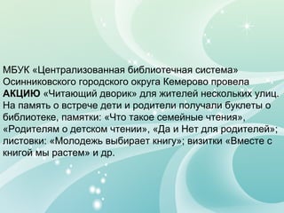 МБУК «Централизованная библиотечная система»
Осинниковского городского округа Кемерово провела
АКЦИЮ «Читающий дворик» для жителей нескольких улиц.
На память о встрече дети и родители получали буклеты о
библиотеке, памятки: «Что такое семейные чтения»,
«Родителям о детском чтении», «Да и Нет для родителей»;
листовки: «Молодежь выбирает книгу»; визитки «Вместе с
книгой мы растем» и др.
 