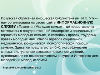 Иркутская областная юношеская библиотека им. И.П. Утки-
на» организовала на своем сайте ИНФОРМАЦИОННУЮ
СЛУЖБУ «Планета «Молодая семья», где представлены
материалы о государственной поддержке и социальных
гарантиях молодым семьям, о семейных правах, трудовых
правах молодых мам, список адресов социальной,
медицинской, юридической, психологической помощи
семьям. Здесь же предлагаются библиографические
списки, виртуальные выставки новых поступлений,
путеводители по психологическим ресурсам Интернета для
молодежи и молодых семей.
http://irklib.net/index.php/-q-q-2
 