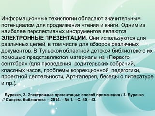 Информационные технологии обладают значительным
потенциалом для продвижения чтения и книги. Одним из
наиболее перспективных инструментов являются
ЭЛЕКТРОННЫЕ ПРЕЗЕНТАЦИИ. Они используются для
различных целей, в том числе для обзоров различных
документов. В Тульской областной детской библиотеке с их
помощью представляются материалы из «Первого
сентября» (для проведения родительских собраний,
классных часов, проблемы коррекционной педагогики,
проектной деятельности, Арт-галерея, беседы о литературе
и пр.).
Буренко, З. Электронные презентации: способ применения / З. Буренко
// Соврем. библиотека. – 2014. – № 1. – С. 40 – 43.
 