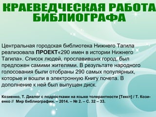 Центральная городская библиотека Нижнего Тагила
реализовала ПРОЕКТ«290 имен в истории Нижнего
Тагила». Список людей, прославивших город, был
предложен самими жителями. В результате народного
голосования были отобраны 290 самых популярных,
которые и вошли в электронную Книгу почета. В
дополнение к ней был выпущен диск.
Козиенко, Т. Диалог с подростками на языке толерантности [Текст] / Т. Кози-
енко // Мир библиографии. – 2014. – № 2. – С. 32 – 33.
 