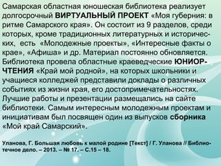 Самарская областная юношеская библиотека реализует
долгосрочный ВИРТУАЛЬНЫЙ ПРОЕКТ «Моя губерния: в
ритме Самарского края». Он состоит из 9 разделов, среди
которых, кроме традиционных литературных и историчес-
ких, есть «Молодежные проекты», «Интересные факты о
крае», «Афиша» и др. Материал постоянно обновляется.
Библиотека провела областные краеведческие ЮНИОР-
ЧТЕНИЯ «Край мой родной», на которых школьники и
учащиеся колледжей представили доклады о различных
событиях из жизни края, его достопримечательностях.
Лучшие работы и презентации размещались на сайте
библиотеки. Самым интересным молодежным проектам и
инициативам был посвящен один из выпусков сборника
«Мой край Самарский».
Уланова, Г. Большая любовь к малой родине [Текст] / Г. Уланова // Библио-
течное дело. – 2013. – № 17. – С.15 – 18.
 