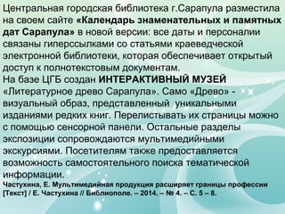 Центральная городская библиотека г.Сарапула разместила
на своем сайте «Календарь знаменательных и памятных
дат Сарапула» в новой версии: все даты и персоналии
связаны гиперссылками со статьями краеведческой
электронной библиотеки, которая обеспечивает открытый
доступ к полнотекстовым документам.
На базе ЦГБ создан ИНТЕРАКТИВНЫЙ МУЗЕЙ
«Литературное древо Сарапула». Само «Древо» -
визуальный образ, представленный уникальными
изданиями редких книг. Перелистывать их страницы можно
с помощью сенсорной панели. Остальные разделы
экспозиции сопровождаются мультимедийными
экскурсиями. Посетителям также предоставляется
возможность самостоятельного поиска тематической
информации.
Частухина, Е. Мультимедийная продукция расширяет границы профессии
[Текст] / Е. Частухина // Библиополе. – 2014. – № 4. – С. 5 – 8.
 