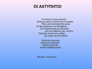 ΟΙ ΑΧΤΥΠΗΤΟΙ
Το ίντερνετ είναι μαγεία
πρόσεχε όμως τα δικά σου στοιχεία
Όταν στο facebook θα μπεις
δε θα μπορέσεις να ξαναβγείς
Στο κομπιούτερ μη κλειστείς
και τους φίλους σου να δεις
Πρόσεχε ποιος σου μιλάει
μη τυχόν και σε γελάει.
Ορέστης Κυμηνάς
Μαριέττα Πηγαδά
Παύλος Πλυτάς
Κούλα Σαββοπούλου
Μαύροι Ανώνυμοι
 