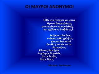 ΟΙ ΜΑΥΡΟΙ ΑΝΩΝΥΜΟΙ
1.θές στο ίντερνετ να μπεις
λίγο να διασκεδάσεις
στο facebook να συνδεθείς
και σχόλια να διαβάσεις?
Σκέψου τι θα δεις
σκέψου τι θα γράψεις
για μια ζωή αυτά
δεν θα μπορείς να τα
διαγράψεις
Κώστας Κισκήρας
Δημήτρης Πηγαδάς
Νίκος Τερζής
Νίκος Πίνας
Μαύροι Ανώνυμοι
 