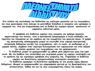 Στα πλαίσια της κατανόησης του διαδικτύου ως πολύτιμου εργαλείου για τις επιχειρήσεις
και τους οργανισμούς είναι σκόπιμο να μελετηθούν διεξοδικά οι ευκαιρίες που προσφέρει η
εφαρμογή του. Από μια σταχυολόγηση από τη διεθνή και εγχώρια έρευνα  προκύπτουν τα
παρακάτω ενδεικτικά οφέλη.
•    Η πρόσβαση στο διαδίκτυο παρέχει νέες ευκαιρίες και χρήσιμα εργαλεία,
σημαντικότερο των όποιων, είναι η ηλεκτρονική αλληλογραφία η οποία συνδυάζει την
ταχύτητα του τηλεφώνου με την ακρίβεια και την εγκυρότητα του γραπτού λόγου. Η χρήση
της ηλεκτρονικής αλληλογραφίας μπορεί να επεκταθεί στην παροχή ηλεκτρονικής
ανταλλαγής δεδομένων μεταξύ των επιχειρήσεων, κάτι το οποίο, σε συνδυασμό με το
χαμηλό κόστος, συμβάλει στην ταχύτερη διεκπεραίωση των παραγγελιών και στην αύξηση
του κύκλου εργασιών των επιχειρήσεων που την χρησιμοποιούν.
•    Το διαδίκτυο μπορεί να χρησιμοποιηθεί ως φθηνό μέσο μάρκετινγκ προς ένα ευρύ
κοινό. Με την βοήθεια των ιστοσελίδων μια επιχείρηση μπορεί να παρέχει υποστήριξη για
τα προϊόντα της και παγκόσμια πρόσβαση στις υπηρεσίες της. Παράλληλα το διαδίκτυο
παρέχει και δυνατότητες πραγματοποίησης οικονομικών συναλλαγών.
•    Το διαδίκτυο προσφέρει τη δυνατότητα πρόσβασης σε ένα μεγάλο εύρος βάσεων
δεδομένων. Μπορεί να χρησιμοποιηθεί για πληροφόρηση σχετικά με τις δραστηριότητες των
ανταγωνιστών, καθώς και για τις νέες επιχειρηματικές τάσεις της αγορές.
 