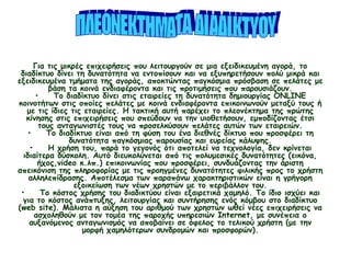 •    Το διαδίκτυο παρέχει γρήγορη και φθηνή πρόσβαση σε μια βιβλιοθήκη
εξειδικευμένων πληροφοριών, χρήσιμων για την ανάπτυξη προϊόντων και υπηρεσιών.
Για τις μικρές επιχειρήσεις που λειτουργούν σε μια εξειδικευμένη αγορά, το
διαδίκτυο δίνει τη δυνατότητα να εντοπίσουν και να εξυπηρετήσουν πολύ μικρά και
εξειδικευμένα τμήματα της αγοράς, αποκτώντας παγκόσμια πρόσβαση σε πελάτες με
βάση τα κοινά ενδιαφέροντα και τις προτιμήσεις που παρουσιάζουν.
•    Το διαδίκτυο δίνει στις εταιρείες τη δυνατότητα δημιουργίας ONLINE
κοινοτήτων στις οποίες πελάτες με κοινά ενδιαφέροντα επικοινωνούν μεταξύ τους ή
με τις ίδιες τις εταιρείες. Η τακτική αυτή παρέχει το πλεονέκτημα της πρώτης
κίνησης στις επιχειρήσεις που σπεύδουν να την υιοθετήσουν, εμποδίζοντας έτσι
τους ανταγωνιστές τους να προσελκύσουν πελάτες αυτών των εταιρειών.
•    Το διαδίκτυο είναι από τη φύση του ένα διεθνές δίκτυο που προσφέρει τη
δυνατότητα παγκόσμιας παρουσίας και ευρείας κάλυψης.
•    Η χρήση του, παρά το γεγονός ότι αποτελεί να τεχνολογία, δεν κρίνεται
ιδιαίτερα δύσκολη. Αυτό διευκολύνεται από τις πολυμεσικές δυνατότητες (εικόνα,
ήχος,video κ.λπ.) επικοινωνίας που προσφέρει, συνδυάζοντας την άριστη
απεικόνιση της πληροφορίας με τις προηγμένες δυνατότητες φιλικής προς το χρήστη
αλληλεπίδρασης. Αποτέλεσμα των παραπάνω χαρακτηριστικών είναι η γρήγορη
εξοικείωση των νέων χρηστών με το περιβάλλον του.
•    Το κόστος χρήσης του διαδικτύου είναι εξαιρετικά χαμηλό. Το ίδιο ισχύει και
για το κόστος ανάπτυξης, λειτουργίας και συντήρησης ενός κόμβου στο διαδίκτυο
(web site). Μάλιστα η αύξηση του αριθμού των χρηστών ωθεί νέες επιχειρήσεις να
ασχοληθούν με τον τομέα της παροχής υπηρεσιών Internet, με συνέπεια ο
αυξανόμενος ανταγωνισμός να αποβαίνει σε όφελος το τελικού χρήστη (με την
μορφή χαμηλότερων συνδρομών και προσφορών).
 