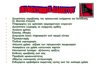 • Δυνατότητα παραβίασης του προσωπικού απόρρητου και διείσδυσης
σε ιδιωτικά στοιχεία
• Πληροφορίες για πρόκληση τρομοκρατικών ενεργειών
• Δυνατότητα εγγραφής σε αναρχικές ομάδες
• Απώλεια χρόνου
• Εύκολος εθισμός
• Διαχείριση όγκου πληροφοριών από ισχυρά κέντρα
• Προσηλυτισμός
• Παιδική πορνογραφία.
• Αλόγιστη χρήση- αύξηση των τηλεφωνικών λογαριασμών
• Ανασφάλεια για χρήση πιστωτικών καρτών
• Ηλεκτρονικό έγκλημα- αξιόποινες πράξεις
• Κίνδυνος προσβολής από ιούς
• Προσβολή προσωπικότητας
• Αθέμιτος οικονομικός ανταγωνισμός
• Ενδεχόμενα προβλήματα σωματικής υγείας από την πολύωρη χρήση
 
