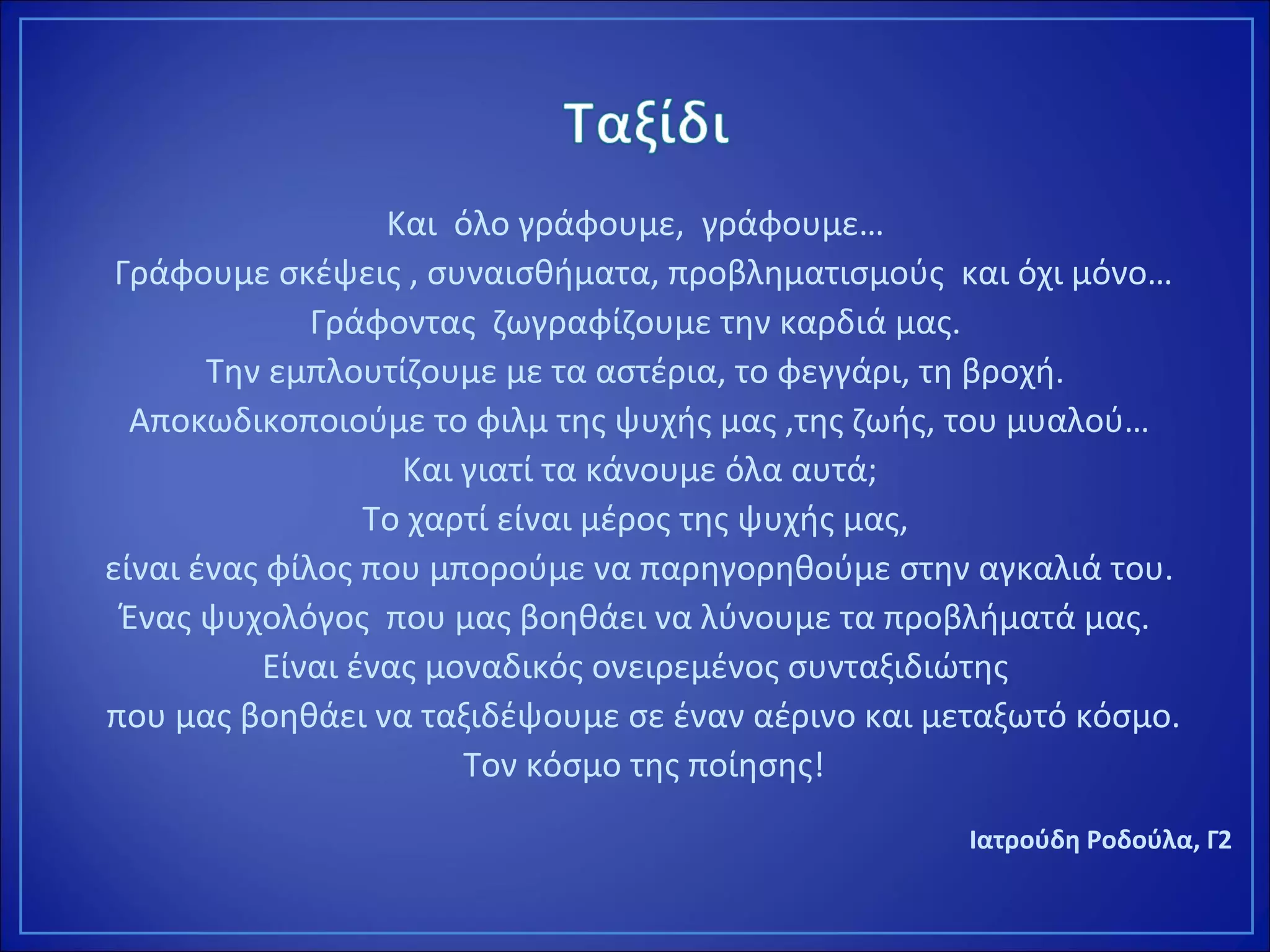 Και όλο γράφουμε, γράφουμε…
Γράφουμε σκέψεις , συναισθήματα, προβληματισμούς και όχι μόνο…
Γράφοντας ζωγραφίζουμε την καρδιά μας.
Την εμπλουτίζουμε με τα αστέρια, το φεγγάρι, τη βροχή.
Αποκωδικοποιούμε το φιλμ της ψυχής μας ,της ζωής, του μυαλού…
Και γιατί τα κάνουμε όλα αυτά;
Το χαρτί είναι μέρος της ψυχής μας,
είναι ένας φίλος που μπορούμε να παρηγορηθούμε στην αγκαλιά του.
Ένας ψυχολόγος που μας βοηθάει να λύνουμε τα προβλήματά μας.
Είναι ένας μοναδικός ονειρεμένος συνταξιδιώτης
που μας βοηθάει να ταξιδέψουμε σε έναν αέρινο και μεταξωτό κόσμο.
Τον κόσμο της ποίησης!
Ιατρούδη Ροδούλα, Γ2
 