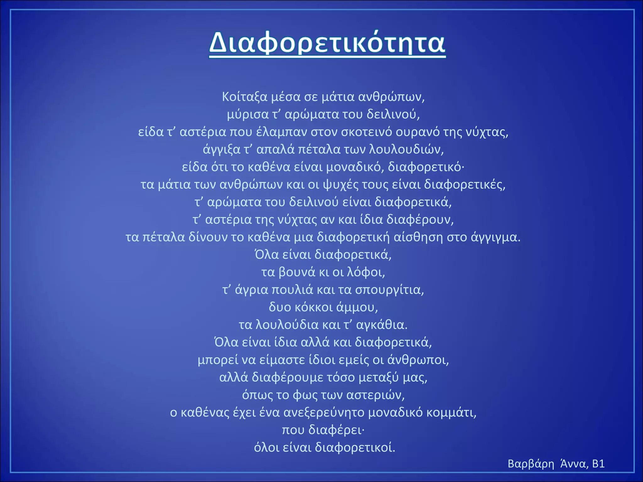 Κοίταξα μέσα σε μάτια ανθρώπων,
μύρισα τ’ αρώματα του δειλινού,
είδα τ’ αστέρια που έλαμπαν στον σκοτεινό ουρανό της νύχτας,
άγγιξα τ’ απαλά πέταλα των λουλουδιών,
είδα ότι το καθένα είναι μοναδικό, διαφορετικό·
τα μάτια των ανθρώπων και οι ψυχές τους είναι διαφορετικές,
τ’ αρώματα του δειλινού είναι διαφορετικά,
τ’ αστέρια της νύχτας αν και ίδια διαφέρουν,
τα πέταλα δίνουν το καθένα μια διαφορετική αίσθηση στο άγγιγμα.
Όλα είναι διαφορετικά,
τα βουνά κι οι λόφοι,
τ’ άγρια πουλιά και τα σπουργίτια,
δυο κόκκοι άμμου,
τα λουλούδια και τ’ αγκάθια.
Όλα είναι ίδια αλλά και διαφορετικά,
μπορεί να είμαστε ίδιοι εμείς οι άνθρωποι,
αλλά διαφέρουμε τόσο μεταξύ μας,
όπως το φως των αστεριών,
ο καθένας έχει ένα ανεξερεύνητο μοναδικό κομμάτι,
που διαφέρει·
όλοι είναι διαφορετικοί.
Βαρβάρη Άννα, Β1
 