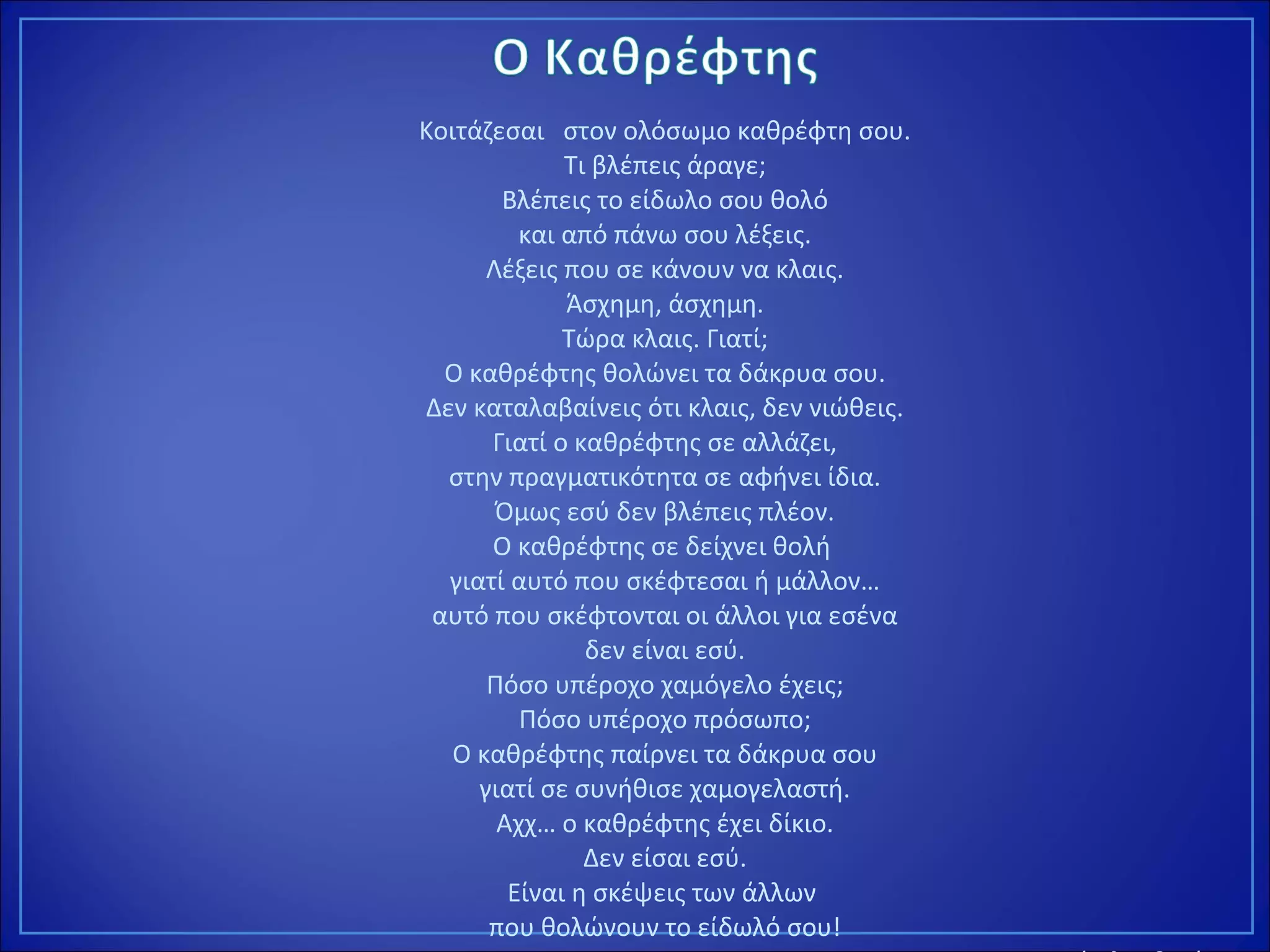 Κοιτάζεσαι στον ολόσωμο καθρέφτη σου.
Τι βλέπεις άραγε;
Βλέπεις το είδωλο σου θολό
και από πάνω σου λέξεις.
Λέξεις που σε κάνουν να κλαις.
Άσχημη, άσχημη.
Τώρα κλαις. Γιατί;
Ο καθρέφτης θολώνει τα δάκρυα σου.
Δεν καταλαβαίνεις ότι κλαις, δεν νιώθεις.
Γιατί ο καθρέφτης σε αλλάζει,
στην πραγματικότητα σε αφήνει ίδια.
Όμως εσύ δεν βλέπεις πλέον.
Ο καθρέφτης σε δείχνει θολή
γιατί αυτό που σκέφτεσαι ή μάλλον…
αυτό που σκέφτονται οι άλλοι για εσένα
δεν είναι εσύ.
Πόσο υπέροχο χαμόγελο έχεις;
Πόσο υπέροχο πρόσωπο;
Ο καθρέφτης παίρνει τα δάκρυα σου
γιατί σε συνήθισε χαμογελαστή.
Αχχ… ο καθρέφτης έχει δίκιο.
Δεν είσαι εσύ.
Είναι η σκέψεις των άλλων
που θολώνουν το είδωλό σου!
 