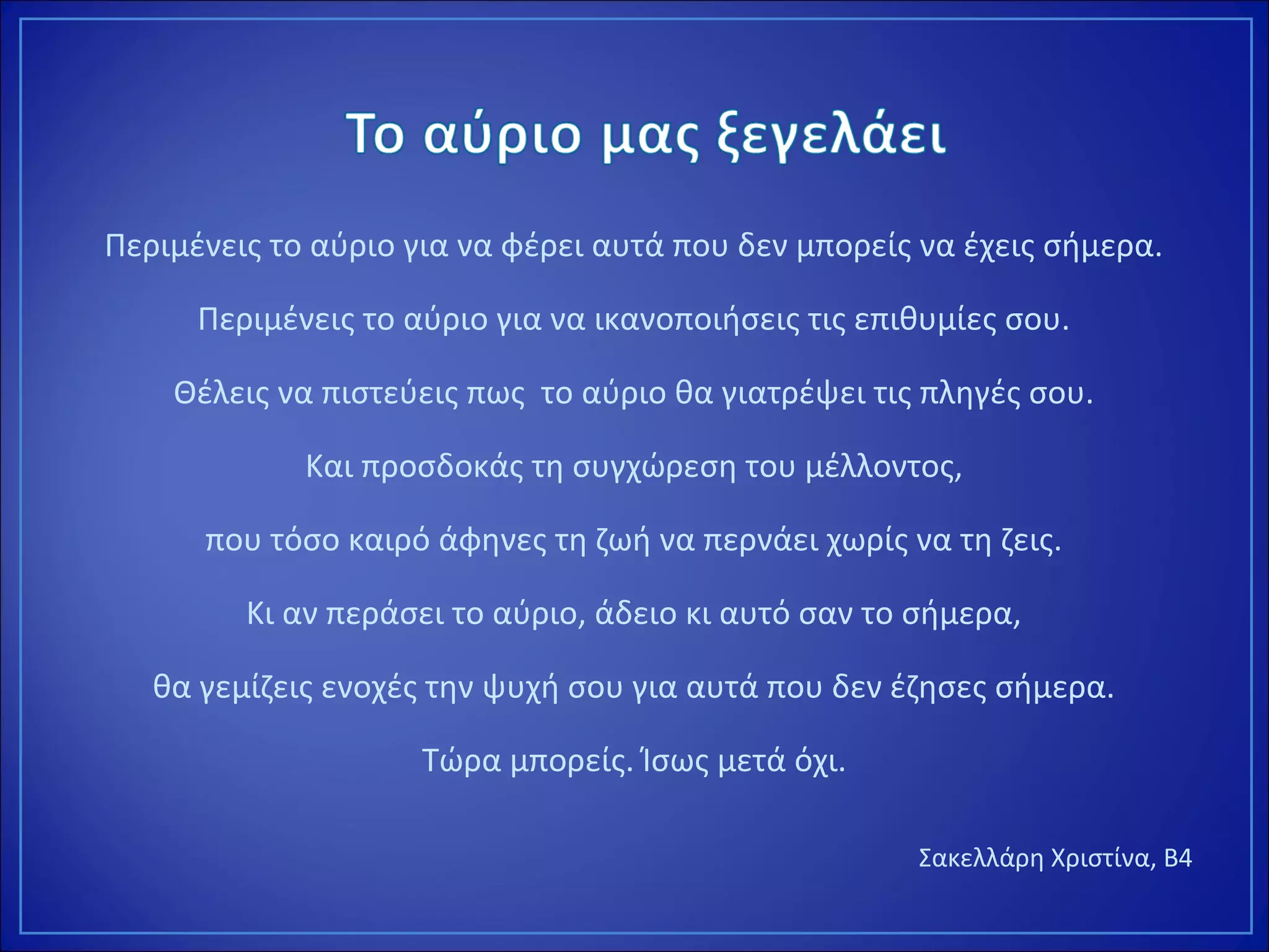 Περιμένεις το αύριο για να φέρει αυτά που δεν μπορείς να έχεις σήμερα.
Περιμένεις το αύριο για να ικανοποιήσεις τις επιθυμίες σου.
Θέλεις να πιστεύεις πως το αύριο θα γιατρέψει τις πληγές σου.
Και προσδοκάς τη συγχώρεση του μέλλοντος,
που τόσο καιρό άφηνες τη ζωή να περνάει χωρίς να τη ζεις.
Κι αν περάσει το αύριο, άδειο κι αυτό σαν το σήμερα,
θα γεμίζεις ενοχές την ψυχή σου για αυτά που δεν έζησες σήμερα.
Τώρα μπορείς. Ίσως μετά όχι.
Σακελλάρη Χριστίνα, Β4
 