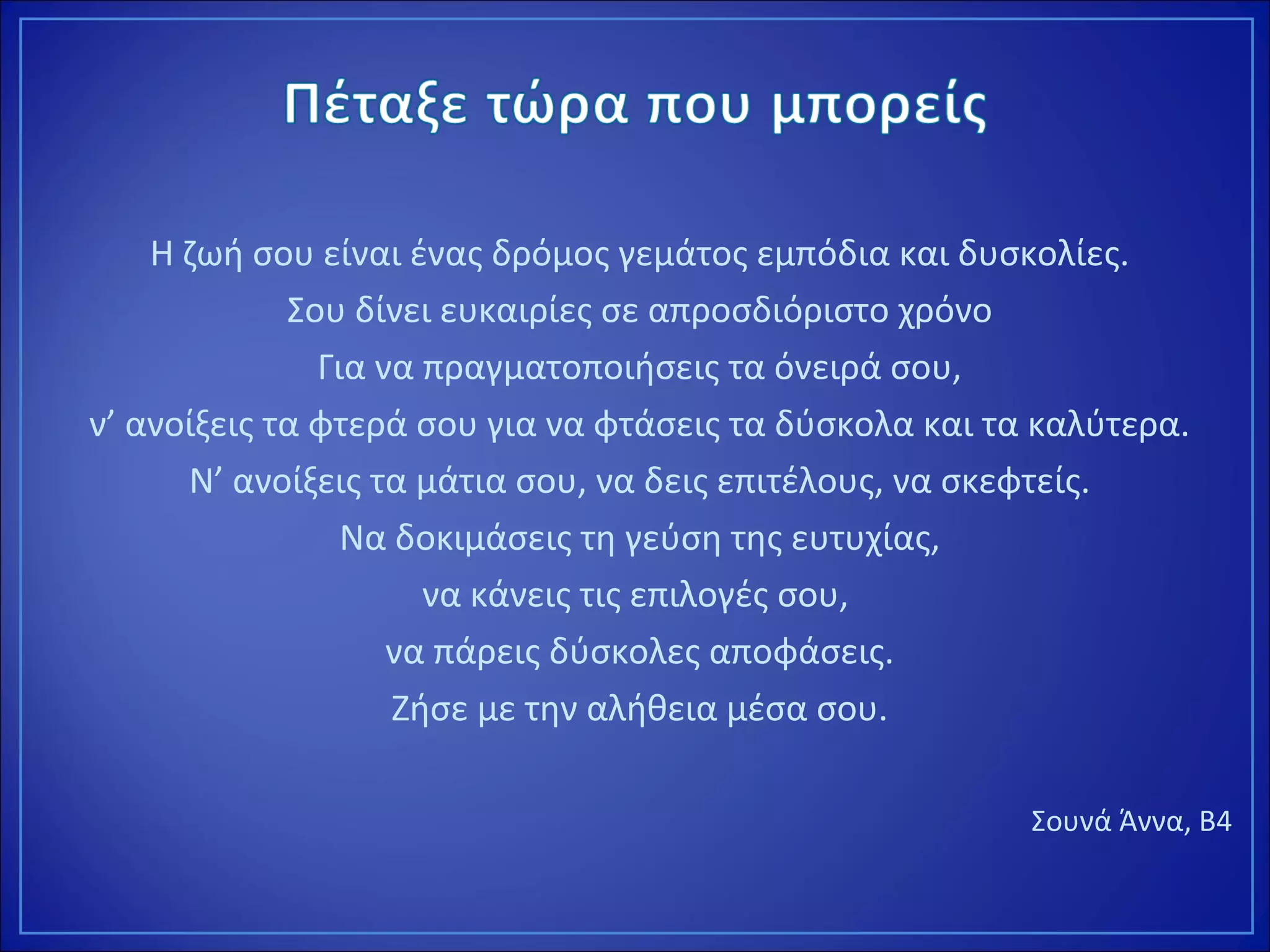 Η ζωή σου είναι ένας δρόμος γεμάτος εμπόδια και δυσκολίες.
Σου δίνει ευκαιρίες σε απροσδιόριστο χρόνο
Για να πραγματοποιήσεις τα όνειρά σου,
ν’ ανοίξεις τα φτερά σου για να φτάσεις τα δύσκολα και τα καλύτερα.
Ν’ ανοίξεις τα μάτια σου, να δεις επιτέλους, να σκεφτείς.
Να δοκιμάσεις τη γεύση της ευτυχίας,
να κάνεις τις επιλογές σου,
να πάρεις δύσκολες αποφάσεις.
Ζήσε με την αλήθεια μέσα σου.
Σουνά Άννα, Β4
 