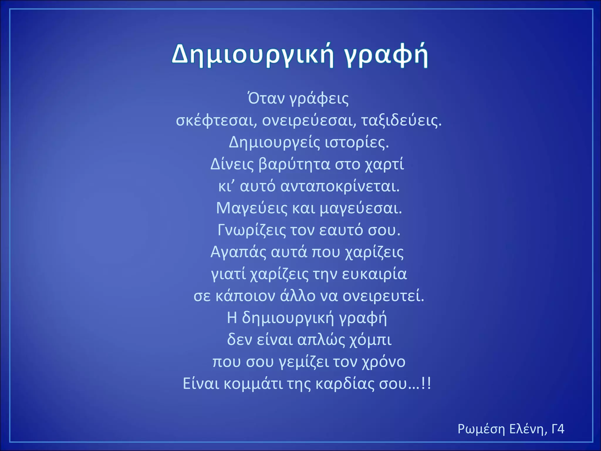 Όταν γράφεις
σκέφτεσαι, ονειρεύεσαι, ταξιδεύεις.
Δημιουργείς ιστορίες.
Δίνεις βαρύτητα στο χαρτί
κι’ αυτό ανταποκρίνεται.
Μαγεύεις και μαγεύεσαι.
Γνωρίζεις τον εαυτό σου.
Αγαπάς αυτά που χαρίζεις
γιατί χαρίζεις την ευκαιρία
σε κάποιον άλλο να ονειρευτεί.
Η δημιουργική γραφή
δεν είναι απλώς χόμπι
που σου γεμίζει τον χρόνο
Είναι κομμάτι της καρδίας σου…!!
Ρωμέση Ελένη, Γ4
 