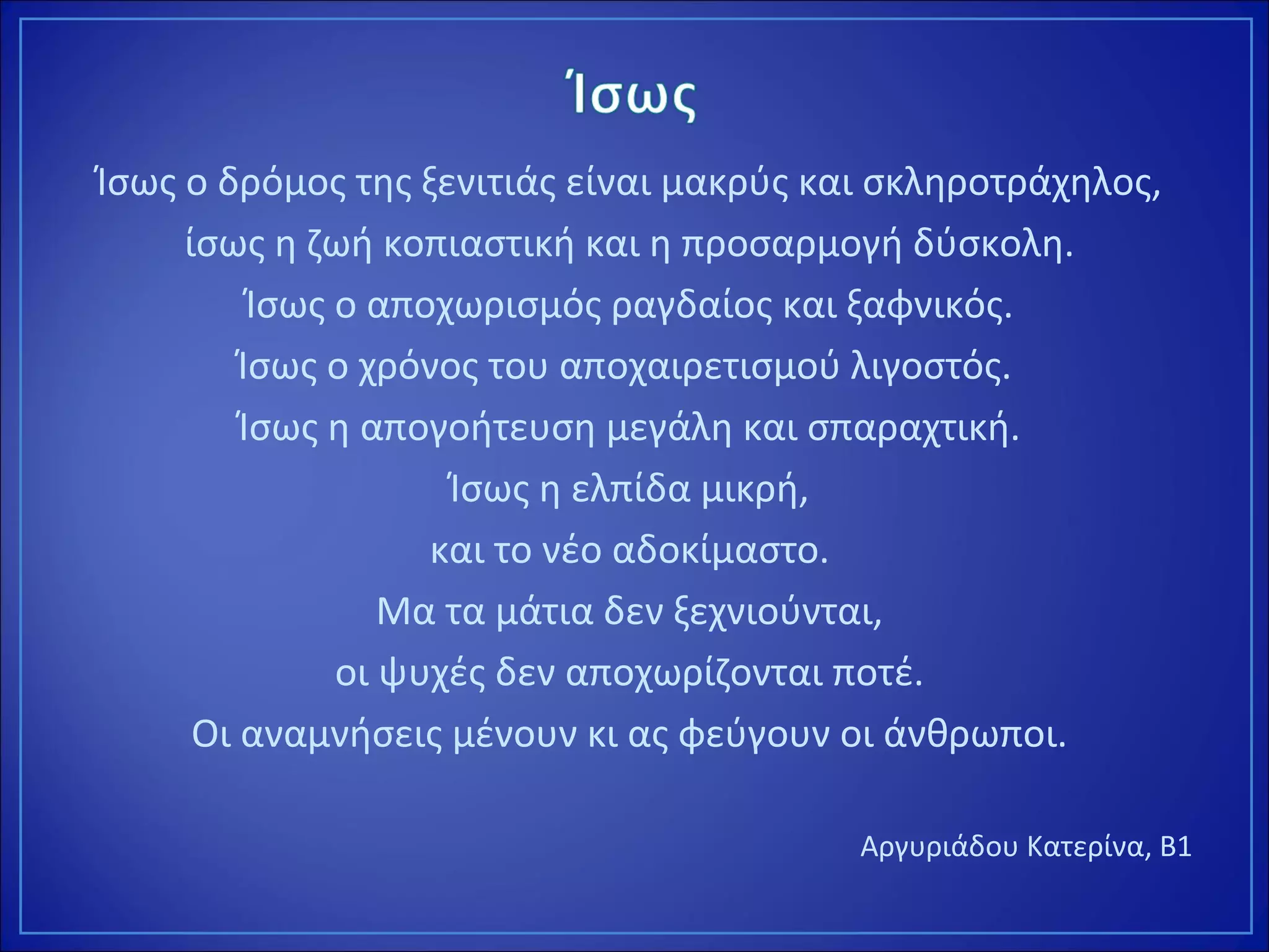 Ίσως ο δρόμος της ξενιτιάς είναι μακρύς και σκληροτράχηλος,
ίσως η ζωή κοπιαστική και η προσαρμογή δύσκολη.
Ίσως ο αποχωρισμός ραγδαίος και ξαφνικός.
Ίσως ο χρόνος του αποχαιρετισμού λιγοστός.
Ίσως η απογοήτευση μεγάλη και σπαραχτική.
Ίσως η ελπίδα μικρή,
και το νέο αδοκίμαστο.
Μα τα μάτια δεν ξεχνιούνται,
οι ψυχές δεν αποχωρίζονται ποτέ.
Οι αναμνήσεις μένουν κι ας φεύγουν οι άνθρωποι.
Αργυριάδου Κατερίνα, Β1
 
