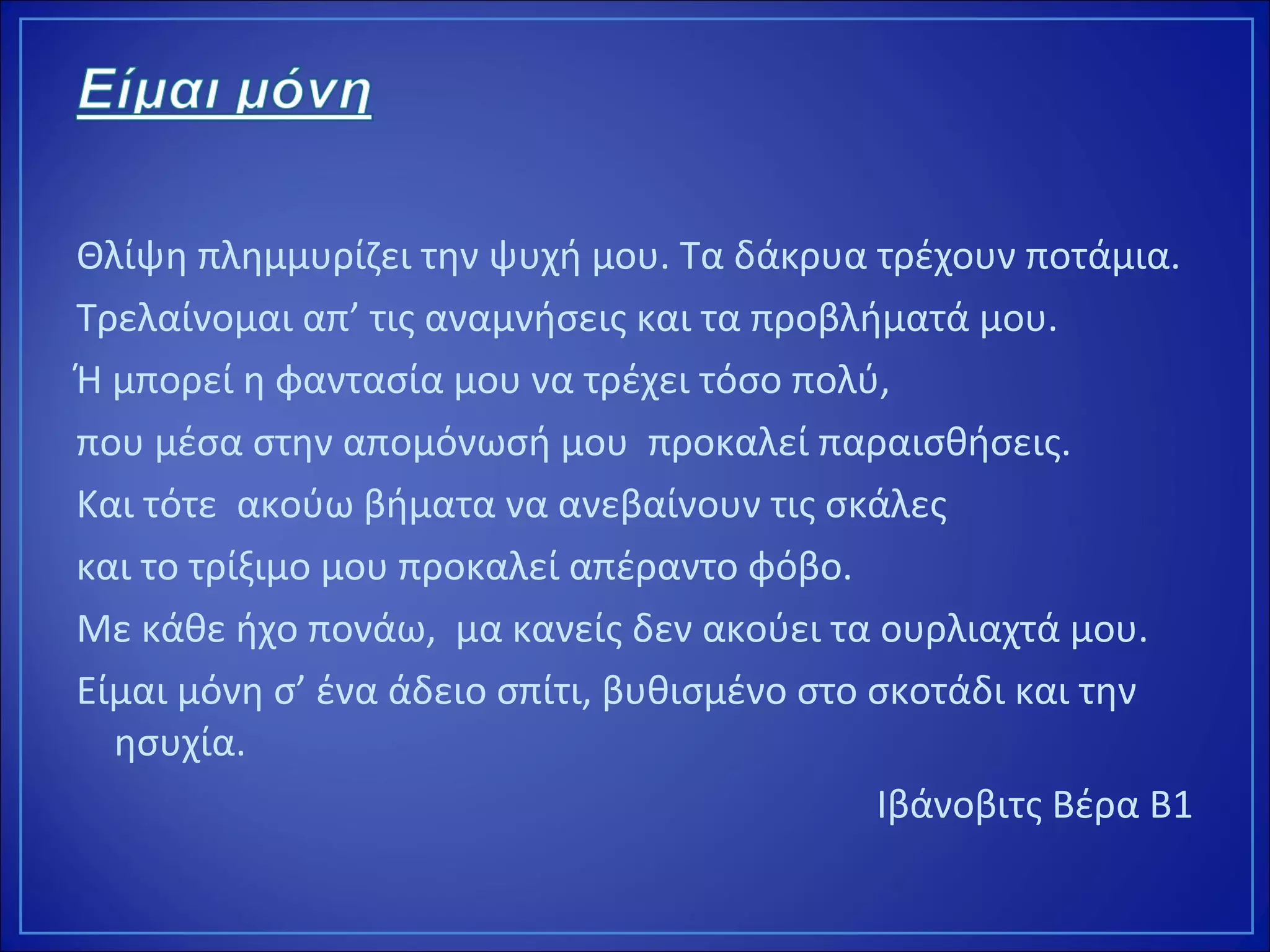 Θλίψη πλημμυρίζει την ψυχή μου. Τα δάκρυα τρέχουν ποτάμια.
Τρελαίνομαι απ’ τις αναμνήσεις και τα προβλήματά μου.
Ή μπορεί η φαντασία μου να τρέχει τόσο πολύ,
που μέσα στην απομόνωσή μου προκαλεί παραισθήσεις.
Και τότε ακούω βήματα να ανεβαίνουν τις σκάλες
και το τρίξιμο μου προκαλεί απέραντο φόβο.
Με κάθε ήχο πονάω, μα κανείς δεν ακούει τα ουρλιαχτά μου.
Είμαι μόνη σ’ ένα άδειο σπίτι, βυθισμένο στο σκοτάδι και την
ησυχία.
Ιβάνοβιτς Βέρα Β1
 