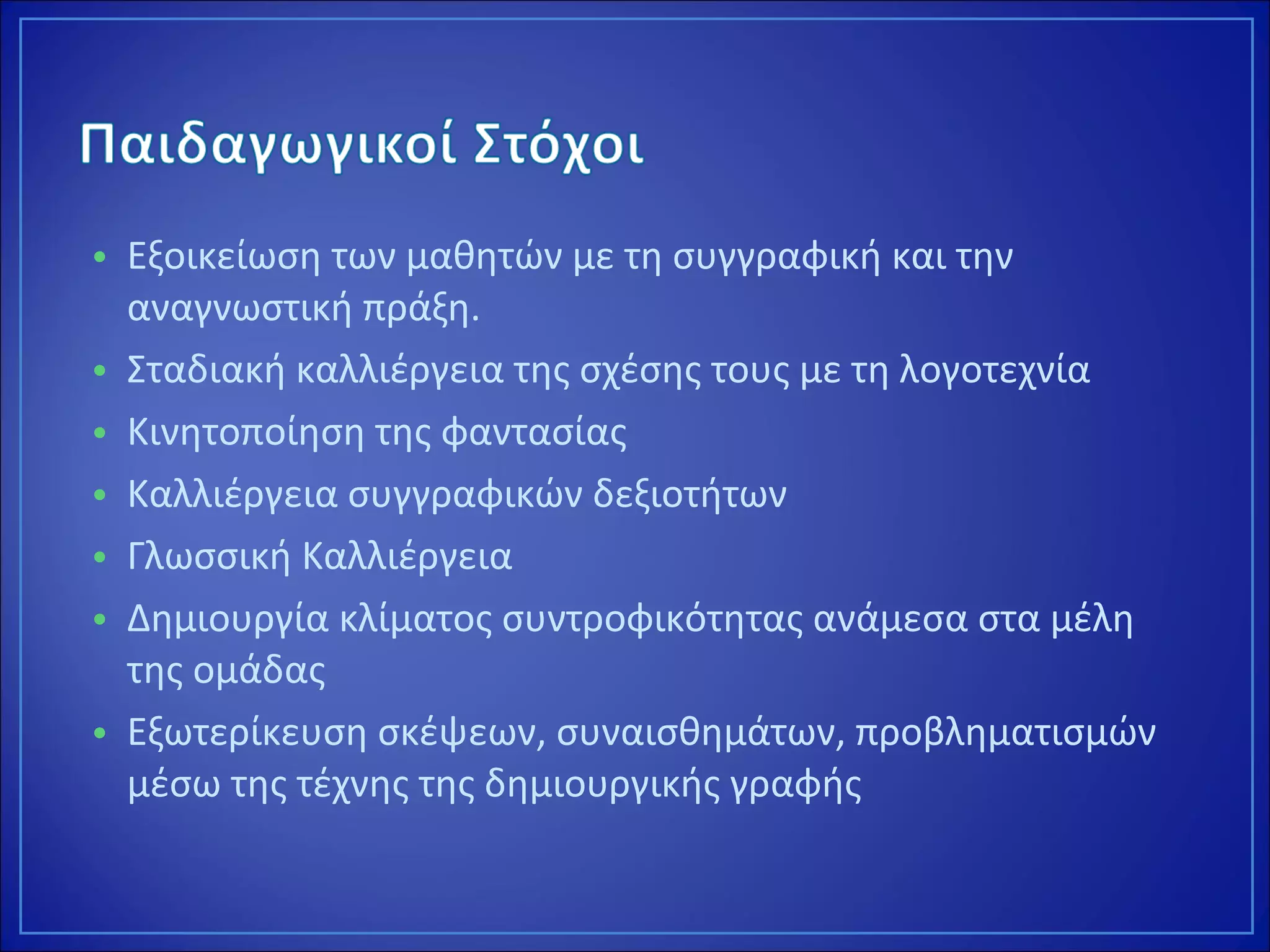 • Εξοικείωση των μαθητών με τη συγγραφική και την
αναγνωστική πράξη.
• Σταδιακή καλλιέργεια της σχέσης τους με τη λογοτεχνία
• Κινητοποίηση της φαντασίας
• Καλλιέργεια συγγραφικών δεξιοτήτων
• Γλωσσική Καλλιέργεια
• Δημιουργία κλίματος συντροφικότητας ανάμεσα στα μέλη
της ομάδας
• Εξωτερίκευση σκέψεων, συναισθημάτων, προβληματισμών
μέσω της τέχνης της δημιουργικής γραφής
 