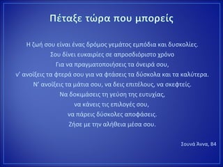 Η ζωή σου είναι ένας δρόμος γεμάτος εμπόδια και δυσκολίες.
Σου δίνει ευκαιρίες σε απροσδιόριστο χρόνο
Για να πραγματοποιήσεις τα όνειρά σου,
ν’ ανοίξεις τα φτερά σου για να φτάσεις τα δύσκολα και τα καλύτερα.
Ν’ ανοίξεις τα μάτια σου, να δεις επιτέλους, να σκεφτείς.
Να δοκιμάσεις τη γεύση της ευτυχίας,
να κάνεις τις επιλογές σου,
να πάρεις δύσκολες αποφάσεις.
Ζήσε με την αλήθεια μέσα σου.
Σουνά Άννα, Β4
 