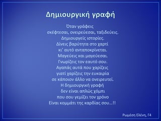 Όταν γράφεις
σκέφτεσαι, ονειρεύεσαι, ταξιδεύεις.
Δημιουργείς ιστορίες.
Δίνεις βαρύτητα στο χαρτί
κι’ αυτό ανταποκρίνεται.
Μαγεύεις και μαγεύεσαι.
Γνωρίζεις τον εαυτό σου.
Αγαπάς αυτά που χαρίζεις
γιατί χαρίζεις την ευκαιρία
σε κάποιον άλλο να ονειρευτεί.
Η δημιουργική γραφή
δεν είναι απλώς χόμπι
που σου γεμίζει τον χρόνο
Είναι κομμάτι της καρδίας σου…!!
Ρωμέση Ελένη, Γ4
 