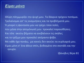 Θλίψη πλημμυρίζει την ψυχή μου. Τα δάκρυα τρέχουν ποτάμια.
Τρελαίνομαι απ’ τις αναμνήσεις και τα προβλήματά μου.
Ή μπορεί η φαντασία μου να τρέχει τόσο πολύ,
που μέσα στην απομόνωσή μου προκαλεί παραισθήσεις.
Και τότε ακούω βήματα να ανεβαίνουν τις σκάλες
και το τρίξιμο μου προκαλεί απέραντο φόβο.
Με κάθε ήχο πονάω, μα κανείς δεν ακούει τα ουρλιαχτά μου.
Είμαι μόνη σ’ ένα άδειο σπίτι, βυθισμένο στο σκοτάδι και την
ησυχία.
Ιβάνοβιτς Βέρα Β1
 