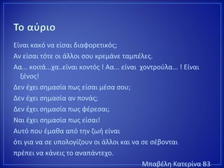 Είναι κακό να είσαι διαφορετικός;
Αν είσαι τότε οι άλλοι σου κρεμάνε ταμπέλες.
Αα... κοιτά...χα..είναι κοντός ! Αα... είναι χοντρούλα... ! Είναι
ξένος!
Δεν έχει σημασία πως είσαι μέσα σου;
Δεν έχει σημασία αν πονάς;
Δεν έχει σημασία πως φέρεσαι;
Ναι έχει σημασία πως είσαι!
Αυτό που έμαθα από την ζωή είναι
ότι για να σε υπολογίζουν οι άλλοι και να σε σέβονται
πρέπει να κάνεις το αναπάντεχο.
Μπαβέλη Κατερίνα Β3
 