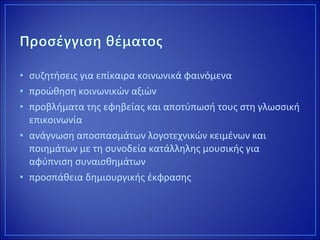 • συζητήσεις για επίκαιρα κοινωνικά φαινόμενα
• προώθηση κοινωνικών αξιών
• προβλήματα της εφηβείας και αποτύπωσή τους στη γλωσσική
επικοινωνία
• ανάγνωση αποσπασμάτων λογοτεχνικών κειμένων και
ποιημάτων με τη συνοδεία κατάλληλης μουσικής για
αφύπνιση συναισθημάτων
• προσπάθεια δημιουργικής έκφρασης
 