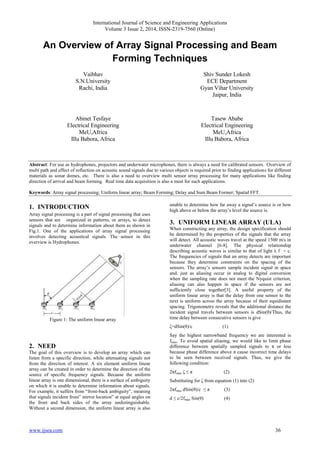 International Journal of Science and Engineering Applications
Volume 3 Issue 2, 2014, ISSN-2319-7560 (Online)
www.ijsea.com 36
An Overview of Array Signal Processing and Beam
Forming Techniques
Vaibhav
S.N.University
Rachi, India
Shiv Sunder Lokesh
ECE Department
Gyan Vihar University
Jaipur, India
Abinet Tesfaye
Electrical Engineering
MeU,Africa
Illu Babora, Africa
Tasew Ababe
Electrical Engineering
MeU,Africa
Illu Babora, Africa
Abstract: For use as hydrophones, projectors and underwater microphones, there is always a need for calibrated sensors. Overview of
multi path and effect of reflection on acoustic sound signals due to various objects is required prior to finding applications for different
materials as sonar domes, etc. There is also a need to overview multi sensor array processing for many applications like finding
direction of arrival and beam forming. Real time data acquisition is also a must for such applications.
Keywords: Array signal processing; Uniform linear array; Beam Forming; Delay and Sum Beam Former; Spatial FFT.
1. INTRODUCTION
Array signal processing is a part of signal processing that uses
sensors that are organized in patterns, or arrays, to detect
signals and to determine information about them as shown in
Fig.1. One of the applications of array signal processing
involves detecting acoustical signals. The sensor in this
overview is Hydrophones.
Figure 1: The uniform linear array
2. NEED
The goal of this overview is to develop an array which can
listen from a specific direction, while attenuating signals not
from the direction of interest. A six element uniform linear
array can be created in order to determine the direction of the
source of specific frequency signals. Because the uniform
linear array is one dimensional, there is a surface of ambiguity
on which it is unable to determine information about signals.
For example, it suffers from “front-back ambiguity”, meaning
that signals incident from” mirror location” at equal angles on
the front and back sides of the array undistinguishable.
Without a second dimension, the uniform linear array is also
unable to determine how far away a signal’s source is or how
high above or below the array’s level the source is.
3. UNIFORM LINEAR ARRAY (ULA)
When constructing any array, the design specification should
be determined by the properties of the signals that the array
will detect. All acoustic waves travel at the speed 1500 m/s in
underwater channel [6-8]. The physical relationship
describing acoustic waves is similar to that of light λ f = c.
The frequencies of signals that an array detects are important
because they determine constraints on the spacing of the
sensors. The array’s sensors sample incident signal in space
and, just as aliasing occur in analog to digital conversion
when the sampling rate does not meet the Nyquist criterion,
aliasing can also happen in space if the sensors are not
sufficiently close together[3]. A useful property of the
uniform linear array is that the delay from one sensor to the
next is uniform across the array because of their equidistant
spacing. Trigonometry reveals that the additional distance the
incident signal travels between sensors is dSin(θ)/Thus, the
time delay between consecutive sensors is give
ζ=dSin(θ)/c (1)
Say the highest narrowband frequency we are interested is
fmax. To avoid spatial aliasing, we would like to limit phase
difference between spatially sampled signals to π or less
because phase difference above π cause incorrect time delays
to be seen between received signals. Thus, we give the
following condition:
2πfmax ζ ≤ π (2)
Substituting for ζ from equation (1) into (2)
2πfmax dSin(θ)/c ≤ π (3)
d ≤ c/2fmax Sin(θ) (4)
 