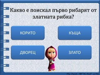 Какво е поискал първо рибарят от
златната рибка?
ЗЛАТО
КЪЩАКОРИТО
ДВОРЕЦ
 