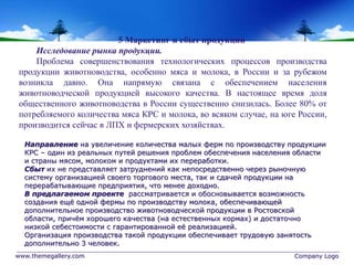 www.themegallery.com Company Logo
5 Маркетинг и сбыт продукции
Исследование рынка продукции.
Проблема совершенствования технологических процессов производства
продукции животноводства, особенно мяса и молока, в России и за рубежом
возникла давно. Она напрямую связана с обеспечением населения
животноводческой продукцией высокого качества. В настоящее время доля
общественного животноводства в России существенно снизилась. Более 80% от
потребляемого количества мяса КРС и молока, во всяком случае, на юге России,
производится сейчас в ЛПХ и фермерских хозяйствах.
Направление на увеличение количества малых ферм по производству продукции
КРС – один из реальных путей решения проблем обеспечения населения области
и страны мясом, молоком и продуктами их переработки.
Сбыт их не представляет затруднений как непосредственно через рыночную
систему организацией своего торгового места, так и сдачей продукции на
перерабатывающие предприятия, что менее доходно.
В предлагаемом проекте рассматривается и обосновывается возможность
создания ещё одной фермы по производству молока, обеспечивающей
дополнительное производство животноводческой продукции в Ростовской
области, причём хорошего качества (на естественных кормах) и достаточно
низкой себестоимости с гарантированной её реализацией.
Организация производства такой продукции обеспечивает трудовую занятость
дополнительно 3 человек.
 