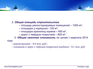 www.themegallery.com Company Logo
2. Общая площадь строительства:
– площадь реконструируемых помещений – 1000 м2;
– площадок у кормушек– 120 м2;
– площадок хранилищ кормов – 400 м2;
– дорог с твёрдым покрытием – 800 м2.
3. Общая сметная стоимость по ценам  квартала 2014
года:
– реконструкции – 0,4 млн. руб.;
– площадок и дорог с твёрдым покрытием (щебень) – 0,1 млн. руб.
 