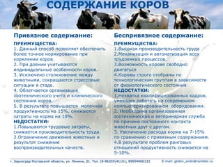 СОДЕРЖАНИЕ КОРОВ
Привязное содержание: Беспривязное содержание:
ПРЕИМУЩЕСТВА:
1. Данный способ позволяет обеспечить
более точное нормирование при
кормлении коров.
2. При доении учитываются
индивидуальные особенности коров.
3. Исключено столкновение между
животными, сокращаются стрессовые
ситуации в стаде.
4. Облегчается организация
зоотехнического учета и клинического
состояния коров.
5. В результате повышается молочная
продуктивность на 15%, снижаются
затраты на корма на 10%.
НЕДОСТАТКИ:
1.Повышаются трудовые затраты,
снижается производительность труда.
2.Ограничение движения животных и
результат снижение
воспроизводительных качеств.
ПРЕИМУЩЕСТВА:
1.Высокая производительность труда
2.Механизация и автоматизация всех
трудоемких процессов.
3.Возможность корове свободно
двигаться
4.Коровы строго отобраны по
технологическим группам в зависимости
от физиологического состояния
НЕДОСТАТКИ:
1.Нехватка квалифицированных кадров,
умеющих работать на современном
компьютеризированном оборудовании.
2. Необходима организованная
зоотехническая и ветеринарная служба
по причине постоянного контакта
животных друг с другом.
3. Увеличение расхода корма на 7-15%
по сравнению с привязным содержанием.
4.В результате проблем ранговых
отношений продуктивность снижается на
5-10%.
г. Зерноград Ростовской области, ул. Ленина, 21. Тел. (8-86359)41161; 89094006133 E-mail: globin_andn@rambler.ru
 
